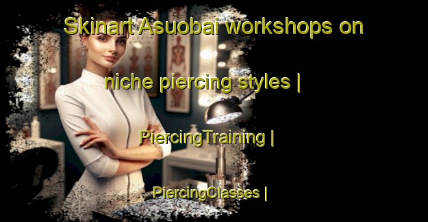 Skinart Asuobai workshops on niche piercing styles | PiercingTraining | PiercingClasses | SkinartTraining-China